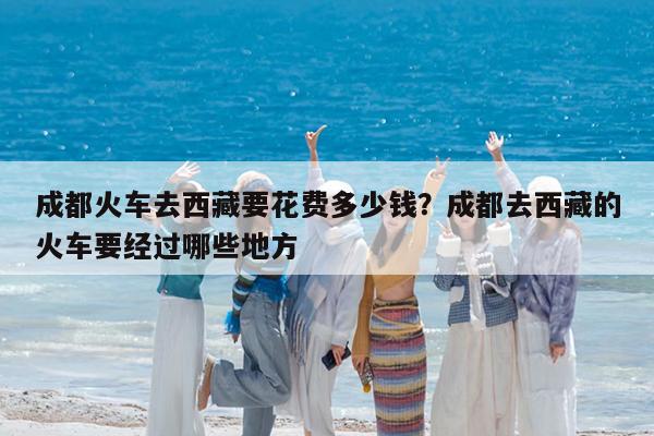 成都火车去西藏要花费多少钱?成都去西藏的火车要经过哪些地方