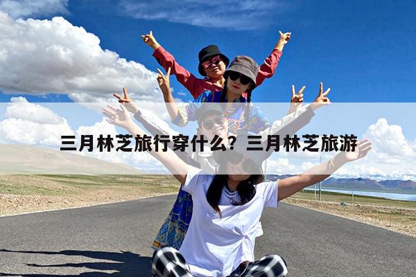 三月林芝旅行穿什么?三月林芝旅游