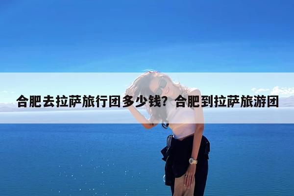 合肥去拉萨旅行团多少钱?合肥到拉萨旅游团