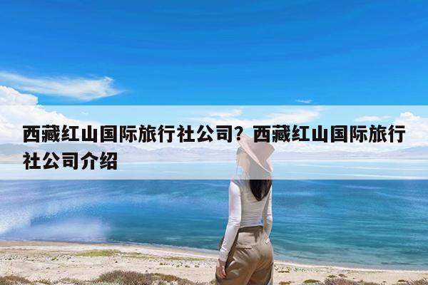 西藏红山国际旅行社公司?西藏红山国际旅行社公司介绍