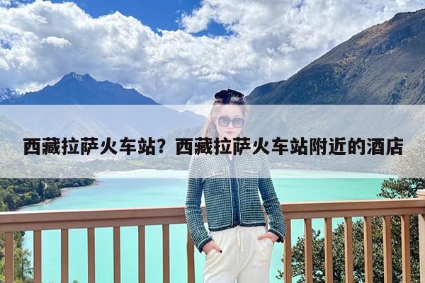 西藏拉萨火车站?西藏拉萨火车站附近的酒店