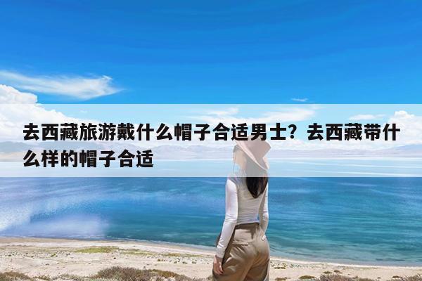 去西藏旅游戴什么帽子合适男士?去西藏带什么样的帽子合适