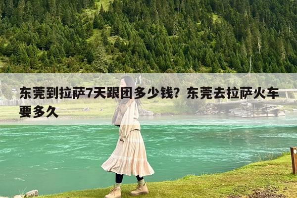东莞到拉萨7天跟团多少钱?东莞去拉萨火车要多久
