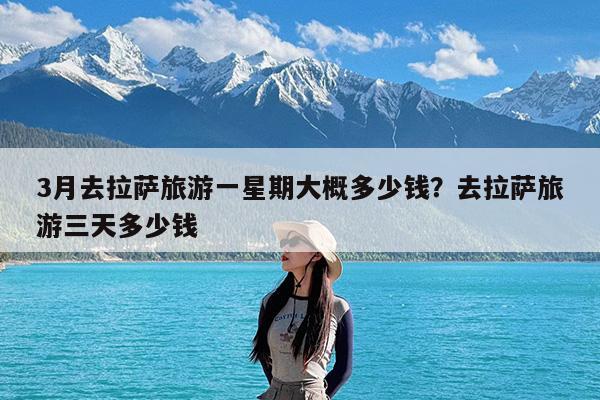 3月去拉萨旅游一星期大概多少钱?去拉萨旅游三天多少钱
