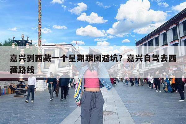 嘉兴到西藏一个星期跟团避坑?嘉兴自驾去西藏路线