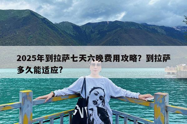 2025年到拉萨七天六晚费用攻略?到拉萨多久能适应?