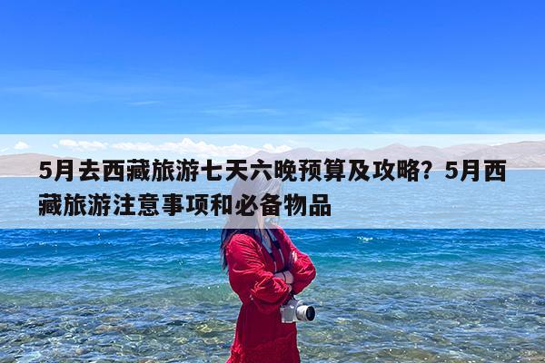 5月去西藏旅游七天六晚预算及攻略?5月西藏旅游注意事项和必备物品