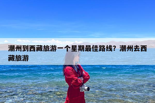 潮州到西藏旅游一个星期最佳路线?潮州去西藏旅游