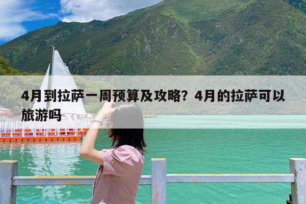 4月到拉萨一周预算及攻略?4月的拉萨可以旅游吗