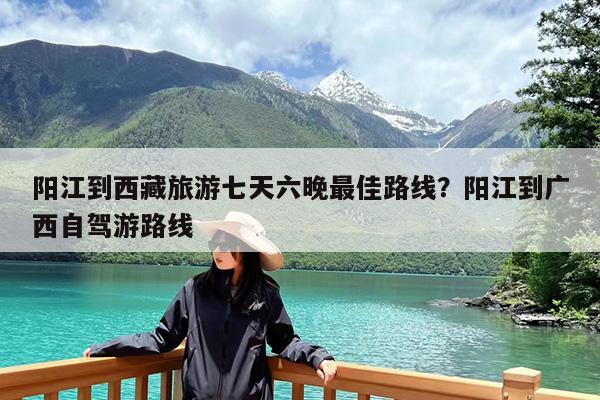 阳江到西藏旅游七天六晚最佳路线?阳江到广西自驾游路线