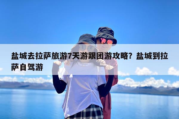 盐城去拉萨旅游7天游跟团游攻略?盐城到拉萨自驾游