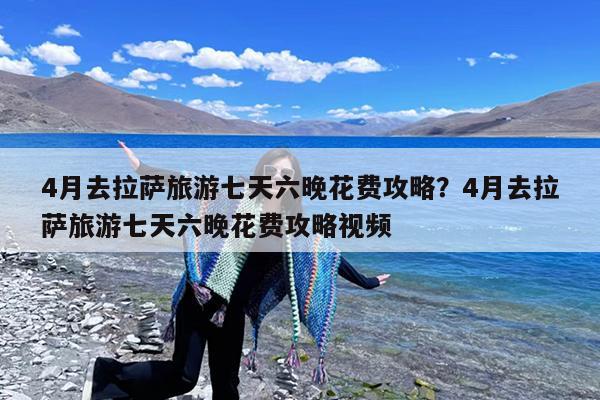 4月去拉萨旅游七天六晚花费攻略?4月去拉萨旅游七天六晚花费攻略视频