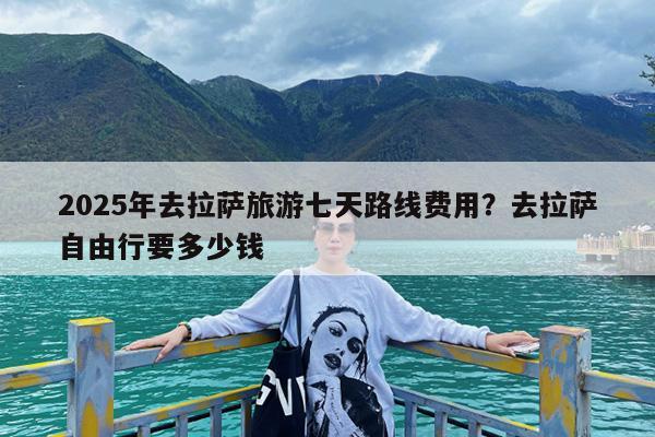 2025年去拉萨旅游七天路线费用?去拉萨自由行要多少钱
