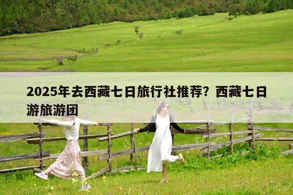 2025年去西藏七日旅行社推荐?西藏七日游旅游团