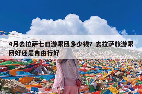 4月去拉萨七日游跟团多少钱?去拉萨旅游跟团好还是自由行好