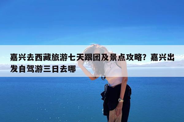 嘉兴去西藏旅游七天跟团及景点攻略?嘉兴出发自驾游三日去哪
