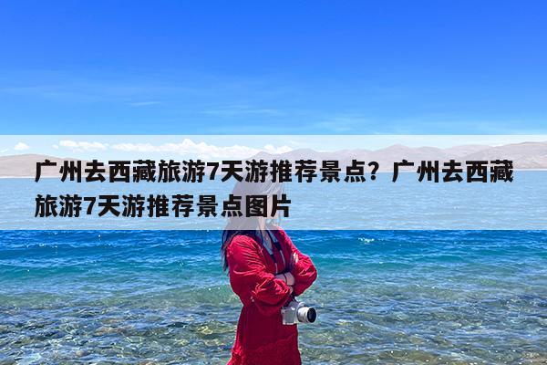 广州去西藏旅游7天游推荐景点?广州去西藏旅游7天游推荐景点图片