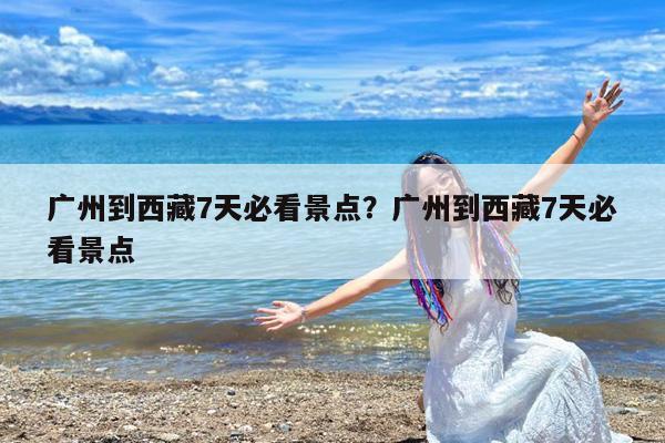 广州到西藏7天必看景点?广州到西藏7天必看景点