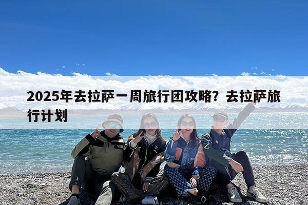 2025年去拉萨一周旅行团攻略?去拉萨旅行计划