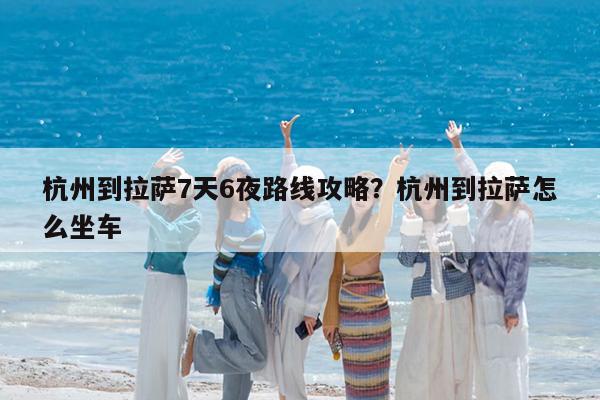 杭州到拉萨7天6夜路线攻略?杭州到拉萨怎么坐车