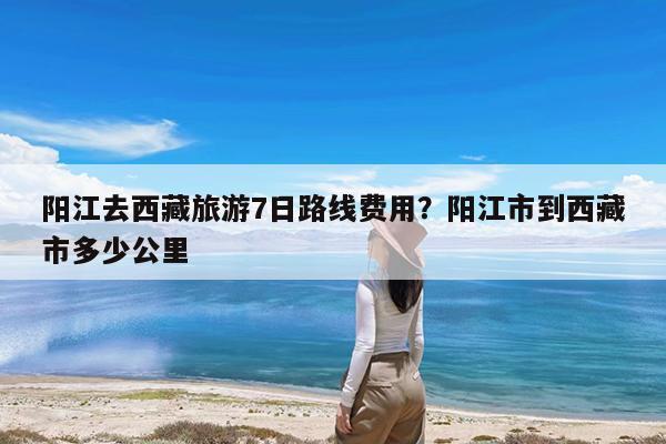 阳江去西藏旅游7日路线费用?阳江市到西藏市多少公里