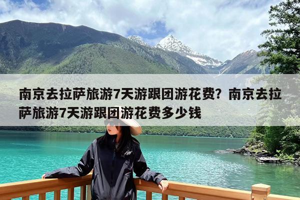 南京去拉萨旅游7天游跟团游花费?南京去拉萨旅游7天游跟团游花费多少钱