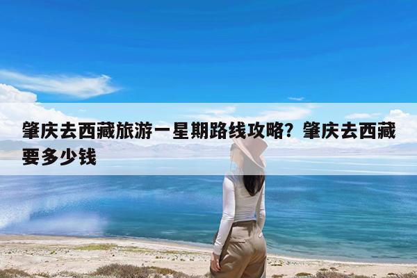 肇庆去西藏旅游一星期路线攻略?肇庆去西藏要多少钱