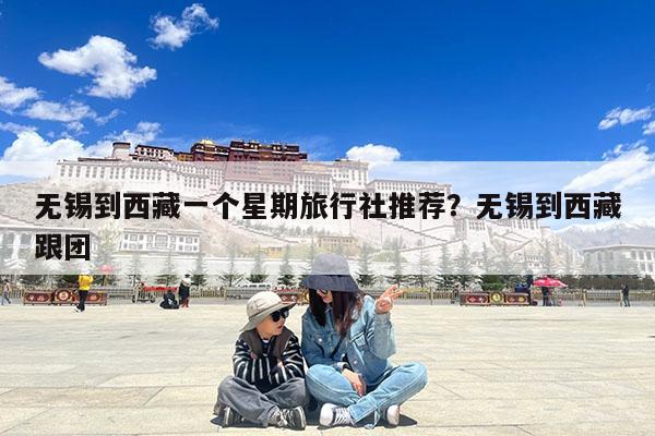 无锡到西藏一个星期旅行社推荐?无锡到西藏跟团