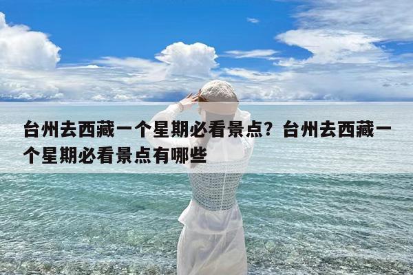 台州去西藏一个星期必看景点?台州去西藏一个星期必看景点有哪些