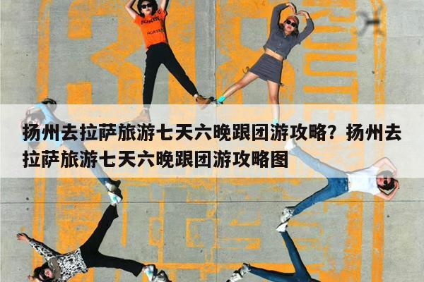 扬州去拉萨旅游七天六晚跟团游攻略?扬州去拉萨旅游七天六晚跟团游攻略图