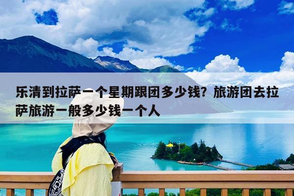 乐清到拉萨一个星期跟团多少钱?旅游团去拉萨旅游一般多少钱一个人