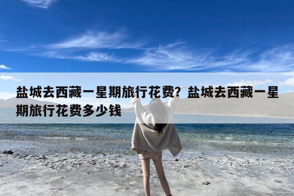 盐城去西藏一星期旅行花费?盐城去西藏一星期旅行花费多少钱