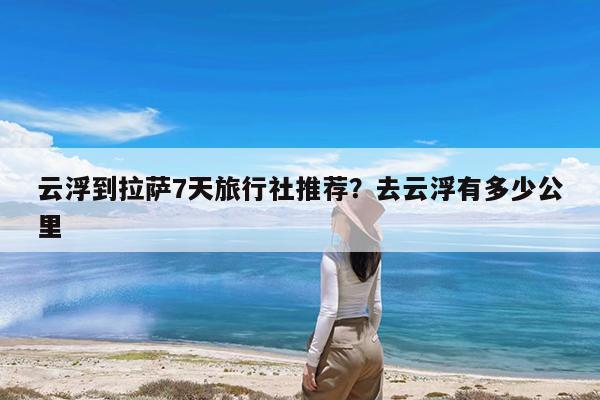 云浮到拉萨7天旅行社推荐?去云浮有多少公里