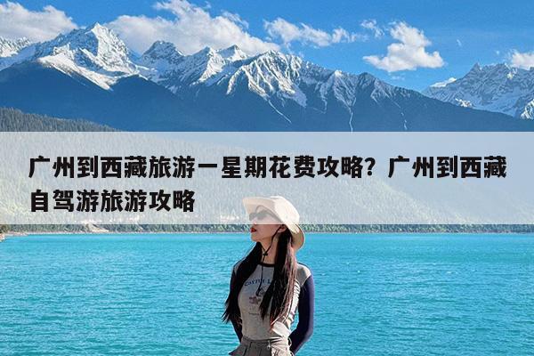 广州到西藏旅游一星期花费攻略?广州到西藏自驾游旅游攻略