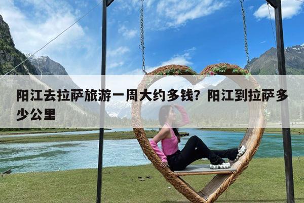 阳江去拉萨旅游一周大约多钱?阳江到拉萨多少公里