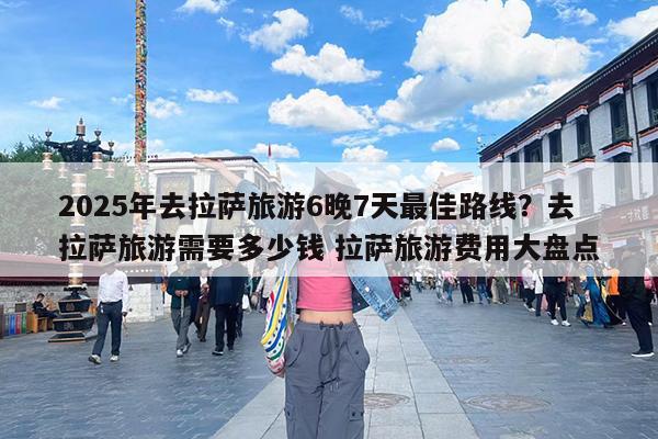 2025年去拉萨旅游6晚7天最佳路线?去拉萨旅游需要多少钱 拉萨旅游费用大盘点