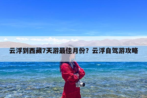 云浮到西藏7天游最佳月份?云浮自驾游攻略